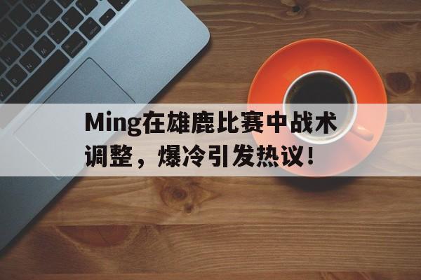 亚博体育-包含Ming在雄鹿比赛中战术调整，爆冷引发热议！的词条